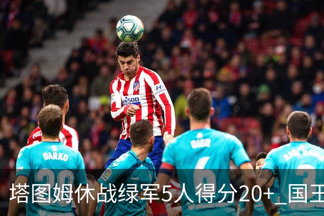 塔图姆休战绿军5人得分20+ 国王惨败凯尔特人
